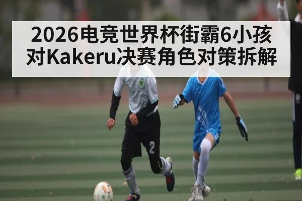 2026电竞世界杯街霸6小孩对Kakeru决赛角色对策拆解